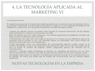 4. LA TECNOLOGÍA APLICADA AL
MARKETING VI
d. Marketing de Permiso

El marketing de permiso es la base del marketing relacional y consiste en que la empresa invite a
sus clientes a apuntarse a recibir información sobre su negocio. Es una herramienta poderosa de
fidelización y promoción que se gestiona mediante una serie de reglas simples:
•
•
•
•

•
•

Captura de clientes (opt-in): la primera fase consiste en obtener información de los clientes
para poder llevar a cabo la comunicación con ellos.
Baja de clientes (opt-out): debe ofrecerse a los clientes registrados la posibilidad de darse de
baja y borrar sus datos de forma sencilla.
Comunicación de valor real: esta regla se resume en no hacer con los clientes lo que no le
gustarían que le hicieran a uno. Los mensajes deben ser percibidos más como fuente de
información de valor que como publicidad
Costes razonables: al ser una herramienta de comunicación directa, cuanto mayor es el
número de clientes, mayor es el coste de la comunicación (salvo en el caso de e-mail), por lo
que al crecer el número de registros, deben negociarse precios de volumen por la
comunicación.
Atención a clientes: debe respaldarse el esfuerzo en marketing de permiso con un buen
servicio de atención a clientes, que atienda eficazmente a éstos a través de cualquier canal.
Tecnología adecuada a los clientes: el marketing de permiso se basa en la comunicación con
los clientes, de modo que debe usar los medios de comunicación que los clientes utilizan
realmente.

NUEVAS TECNOLOGÍAS EN LA EMPRESA

 