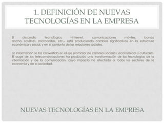 1. DEFINICIÓN DE NUEVAS
TECNOLOGÍAS EN LA EMPRESA
El
desarrollo
tecnológico
–Internet,
comunicaciones
móviles,
banda
ancha, satélites, microondas, etc.– está produciendo cambios significativos en la estructura
económica y social, y en el conjunto de las relaciones sociales.
La información se ha convertido en el eje promotor de cambios sociales, económicos y culturales.
El auge de las telecomunicaciones ha producido una transformación de las tecnologías de la
información y de la comunicación, cuyo impacto ha afectado a todos los sectores de la
economía y de la sociedad.

NUEVAS TECNOLOGÍAS EN LA EMPRESA

 