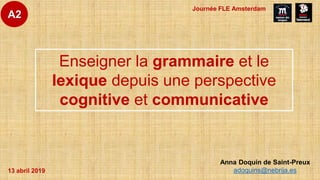 Anna Doquin de Saint-Preux
adoquins@nebrija.es
Enseigner la grammaire et le
lexique depuis une perspective
cognitive et communicative
A2
13 abril 2019
Journée FLE Amsterdam
 