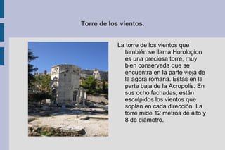 Torre de los vientos. La torre de los vientos que también se llama Horologion es una preciosa torre, muy bien conservada que se encuentra en la parte vieja de la agora romana. Estás en la parte baja de la Acropolis. En sus ocho fachadas, están esculpidos los vientos que soplan en cada dirección. La torre mide 12 metros de alto y 8 de diámetro. 