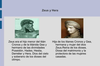 Zeus y Hera Hija de los titanes Cronos y Gea, hermana y mujer del dios Zeus.Reina de los dioses. Diosa del matrimonio y la protectora de las mujeres casadas. Zeus era el hijo menor del titán Cronos y de la titánida Gea y hermano de las divinidades Poseidón, Hades, Hestia, Deméter y Hera. Dios del cielo y soberano de los dioses del olímpo. 