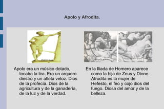 Apolo y Afrodita. En la Iliada de Homero aparece como la hija de Zeus y Dione. Afrodita es la mujer de Hefesto, el feo y cojo dios del fuego. Diosa del amor y de la belleza. Apolo era un músico dotado, tocaba la lira. Era un arquero diestro y un atleta veloz. Dios de la profecía. Dios de la agricultura y de la ganadería, de la luz y de la verdad. 