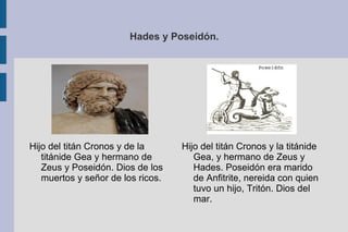Hades y Poseidón. Hijo del titán Cronos y la titánide Gea, y hermano de Zeus y Hades. Poseidón era marido de Anfitrite, nereida con quien tuvo un hijo, Tritón. Dios del mar. Hijo del titán Cronos y de la titánide Gea y hermano de Zeus y Poseidón. Dios de los muertos y señor de los ricos. 