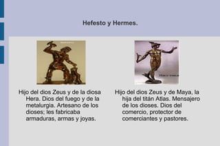Hefesto y Hermes. Hijo del dios Zeus y de Maya, la hija del titán Atlas. Mensajero de los dioses. Dios del comercio, protector de comerciantes y pastores. Hijo del dios Zeus y de la diosa Hera. Dios del fuego y de la metalurgia. Artesano de los dioses; les fabricaba armaduras, armas y joyas. 