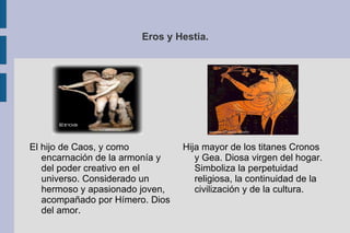 Eros y Hestia. Hija mayor de los titanes Cronos y Gea. Diosa virgen del hogar. Simboliza la perpetuidad religiosa, la continuidad de la civilización y de la cultura. El hijo de Caos, y como encarnación de la armonía y del poder creativo en el universo. Considerado un hermoso y apasionado joven, acompañado por Hímero. Dios del amor. 