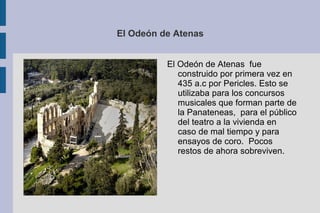 El Odeón de Atenas El Odeón de Atenas  fue construido por primera vez en 435 a.c por Pericles. Esto se utilizaba para los concursos musicales que forman parte de la Panateneas,  para el público del teatro a la vivienda en caso de mal tiempo y para ensayos de coro.  Pocos restos de ahora sobreviven. 