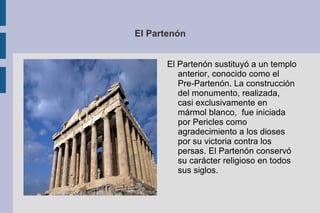 El Partenón El Partenón sustituyó a un templo anterior, conocido como el Pre-Partenón. La construcción del monumento, realizada, casi exclusivamente en mármol blanco,  fue iniciada por Pericles como agradecimiento a los dioses por su victoria contra los persas. El Partenón conservó su carácter religioso en todos sus siglos. 