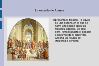 La escuela de Atenas Representa la filosofía,  a través de una escena en la que se narra una sesión entre los filósofos clásicos. En esta obra, Rafael adapta el espacio a las leyes de la superficie. Ordena las figuras de izquierda a derecha. 