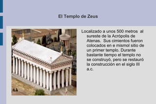 El Templo de Zeus Localizado a unos 500 metros  al sureste de la Acrópolis de Atenas.  Sus cimientos fueron colocados en e mismol sitio de un primer templo. Durante bastante tiempo el templo no se construyó, pero se restauró la construcción en el siglo III a.c. 