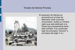 Templo de Atenea Pronaia. El santuario de Atenea se encuentra en el área de Marmaria. Este conocido monumento, recibe su nombre dado que esta dedicado a la Diosa que precisamente tiene este nombre. Fue construido bajo los principios "doricos" a principios del siglo V a.c  