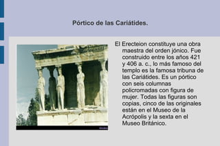 Pórtico de las Cariátides. El Erecteion constituye una obra maestra del orden jónico. Fue construido entre los años 421 y 406 a. c., lo más famoso del templo es la famosa tribuna de las Cariátides. Es un pórtico con seis columnas policromadas con figura de mujer. Todas las figuras son copias, cinco de las originales están en el Museo de la Acrópolis y la sexta en el Museo Británico.  
