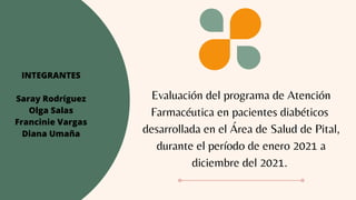 Evaluación del programa de Atención
Farmacéutica en pacientes diabéticos
desarrollada en el Área de Salud de Pital,
durante el período de enero 2021 a
diciembre del 2021.
INTEGRANTES
Saray Rodríguez
Olga Salas
Francinie Vargas
Diana Umaña
 
