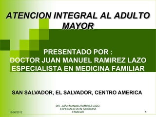 ATENCION INTEGRAL AL ADULTO
DR. JUAN MANUEL RAMIREZ LAZO.
ESPECIALISTAEN MEDICINA
FAMILIAR 1
16/06/2012
MAYOR
PRESENTADO POR :
DOCTOR JUAN MANUEL RAMIREZ LAZO
ESPECIALISTA EN MEDICINA FAMILIAR
SAN SALVADOR, EL SALVADOR, CENTRO AMERICA
 
