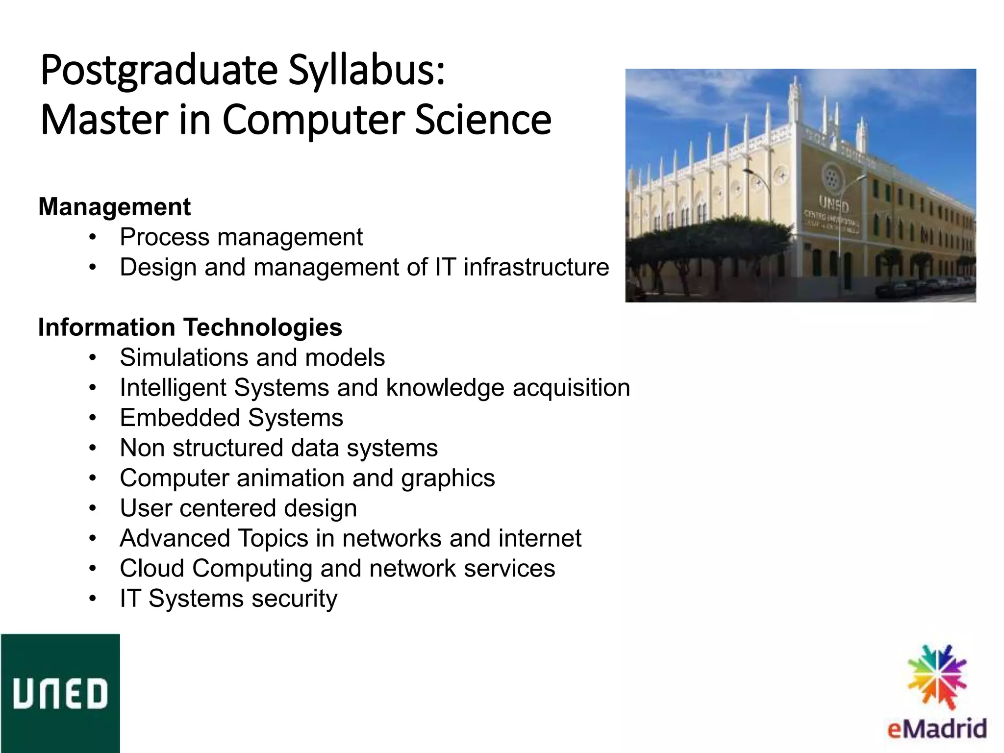 Postgraduate Syllabus:
Master in Computer Science
Management
• Process management
• Design and management of IT infrastructure
Information Technologies
• Simulations and models
• Intelligent Systems and knowledge acquisition
• Embedded Systems
• Non structured data systems
• Computer animation and graphics
• User centered design
• Advanced Topics in networks and internet
• Cloud Computing and network services
• IT Systems security
 