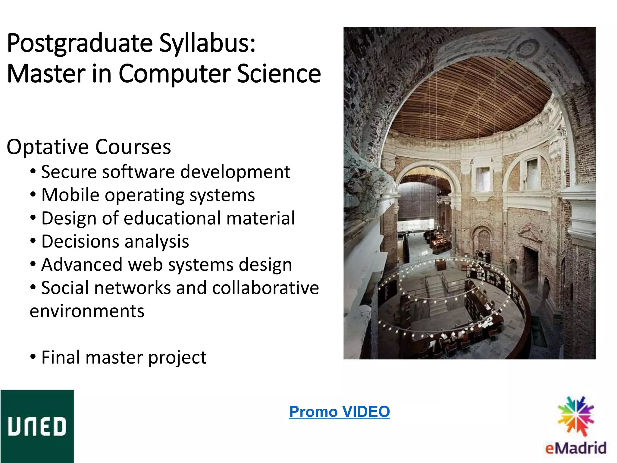 Optative Courses
• Secure software development
• Mobile operating systems
• Design of educational material
• Decisions analysis
• Advanced web systems design
• Social networks and collaborative
environments
• Final master project
Promo VIDEO
Postgraduate Syllabus:
Master in Computer Science
 