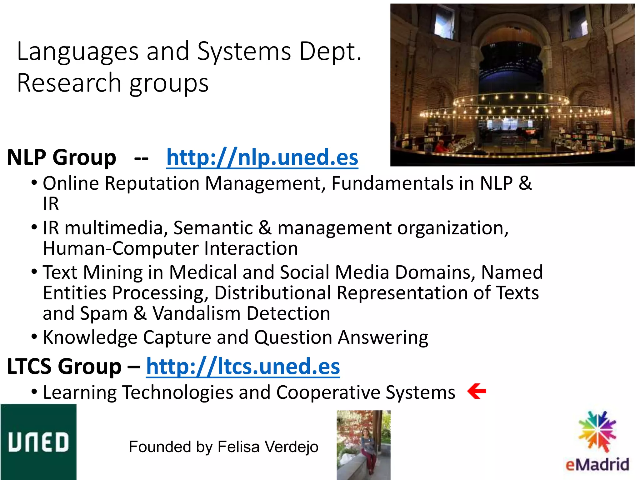 NLP Group -- http://nlp.uned.es
• Online Reputation Management, Fundamentals in NLP &
IR
• IR multimedia, Semantic & management organization,
Human-Computer Interaction
• Text Mining in Medical and Social Media Domains, Named
Entities Processing, Distributional Representation of Texts
and Spam & Vandalism Detection
• Knowledge Capture and Question Answering
LTCS Group – http://ltcs.uned.es
• Learning Technologies and Cooperative Systems 
Languages and Systems Dept.
Research groups
Founded by Felisa Verdejo
 