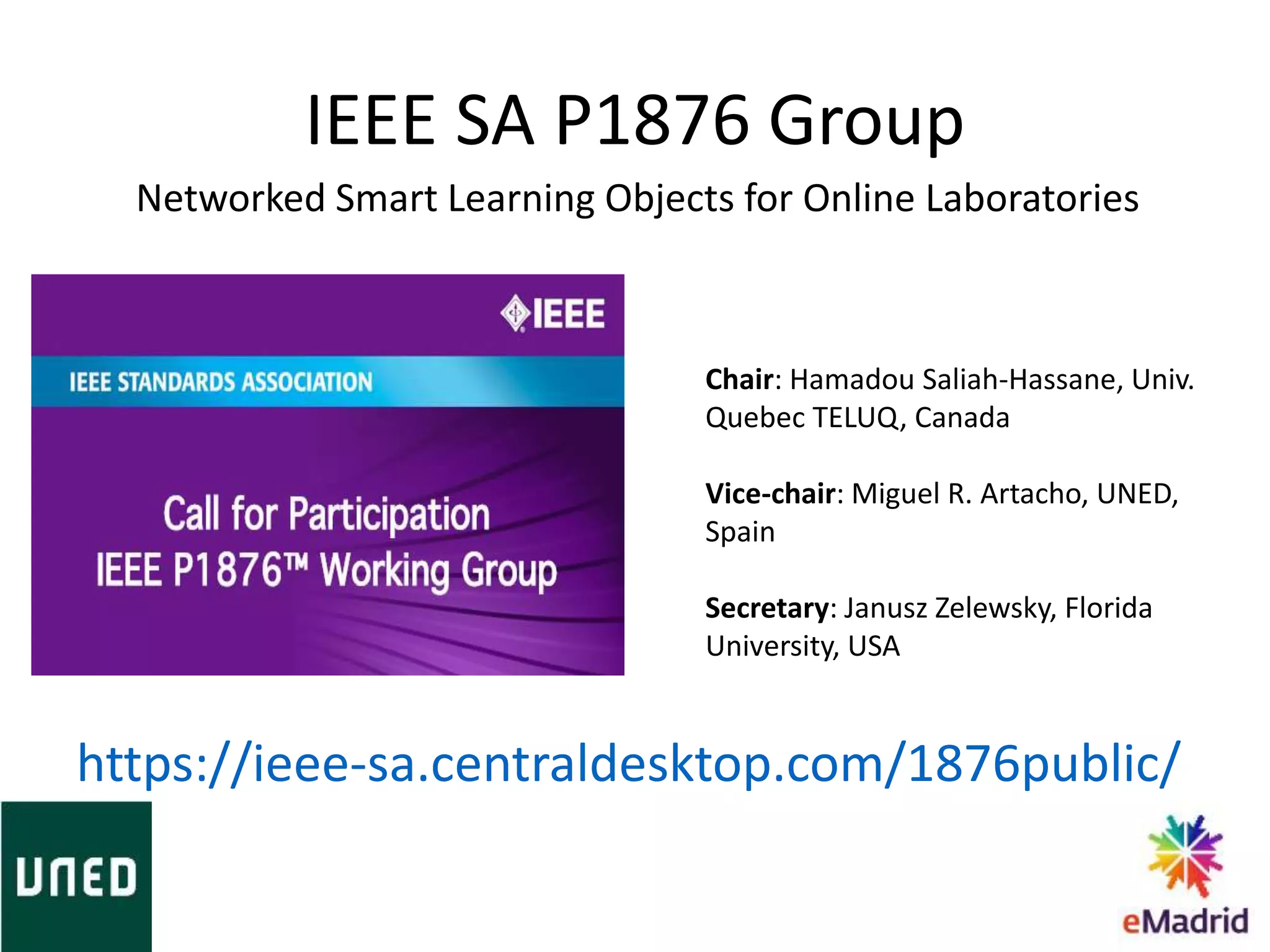 IEEE SA P1876 Group
Chair: Hamadou Saliah-Hassane, Univ.
Quebec TELUQ, Canada
Vice-chair: Miguel R. Artacho, UNED,
Spain
Secretary: Janusz Zelewsky, Florida
University, USA
https://ieee-sa.centraldesktop.com/1876public/
Networked Smart Learning Objects for Online Laboratories
 