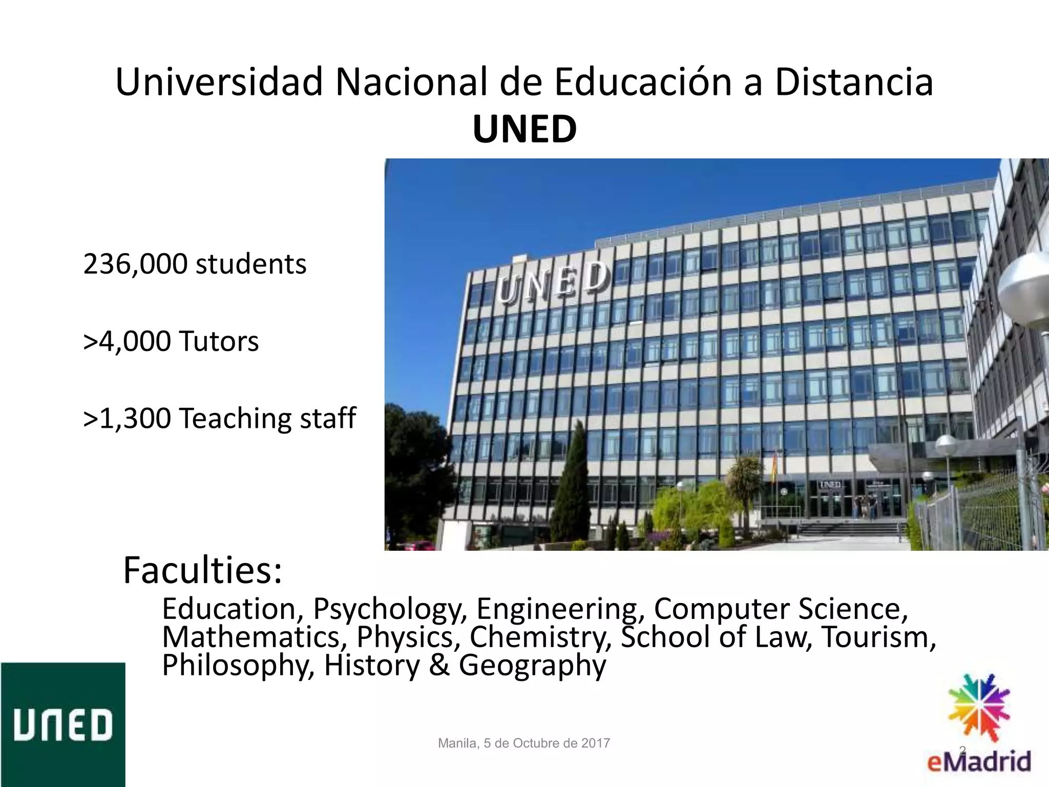 Universidad Nacional de Educación a Distancia
UNED
236,000 students
>4,000 Tutors
>1,300 Teaching staff
Faculties:
Education, Psychology, Engineering, Computer Science,
Mathematics, Physics, Chemistry, School of Law, Tourism,
Philosophy, History & Geography
Manila, 5 de Octubre de 2017
2
 