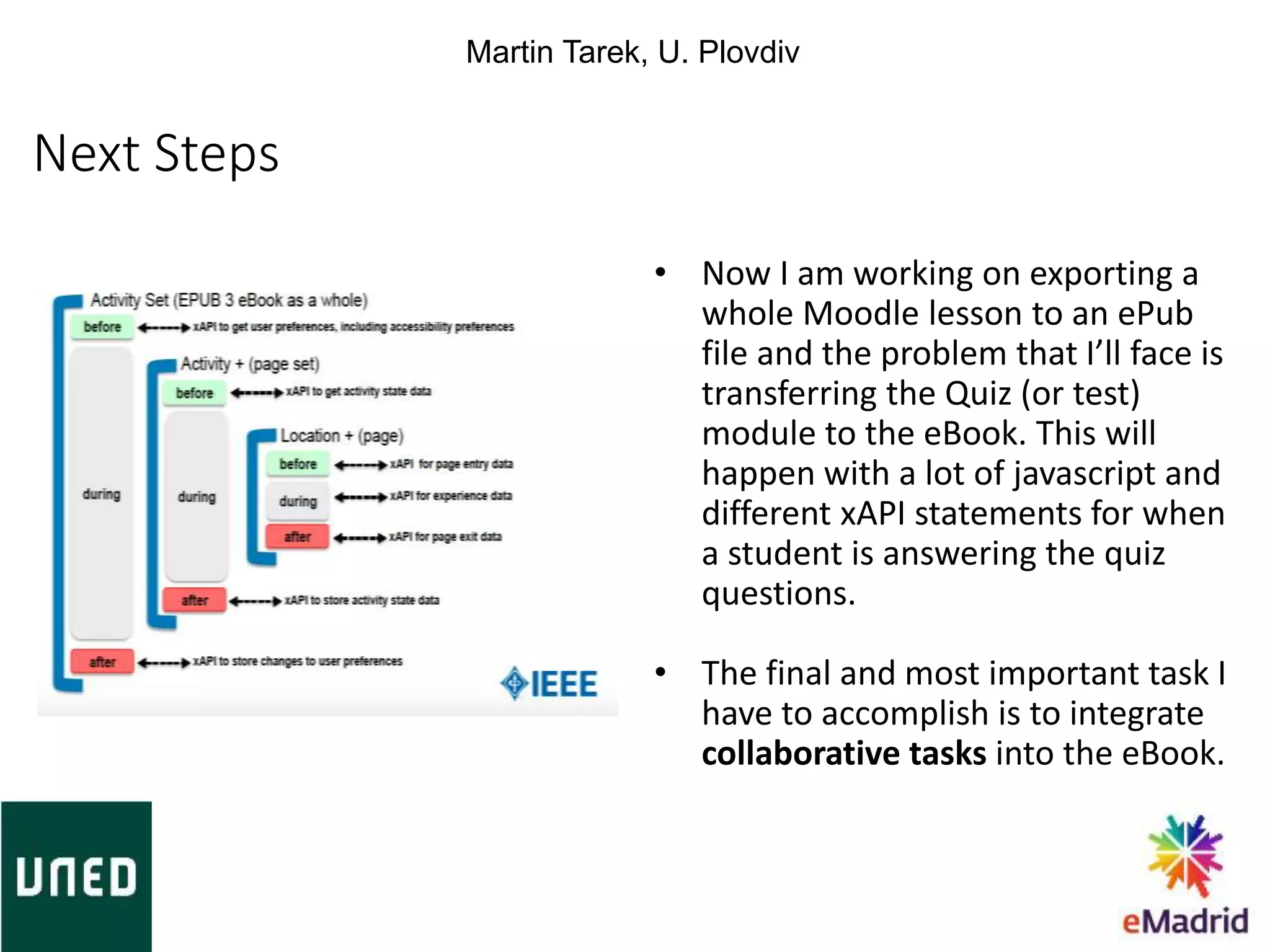 Next Steps
• Now I am working on exporting a
whole Moodle lesson to an ePub
file and the problem that I’ll face is
transferring the Quiz (or test)
module to the eBook. This will
happen with a lot of javascript and
different xAPI statements for when
a student is answering the quiz
questions.
• The final and most important task I
have to accomplish is to integrate
collaborative tasks into the eBook.
Martin Tarek, U. Plovdiv
 