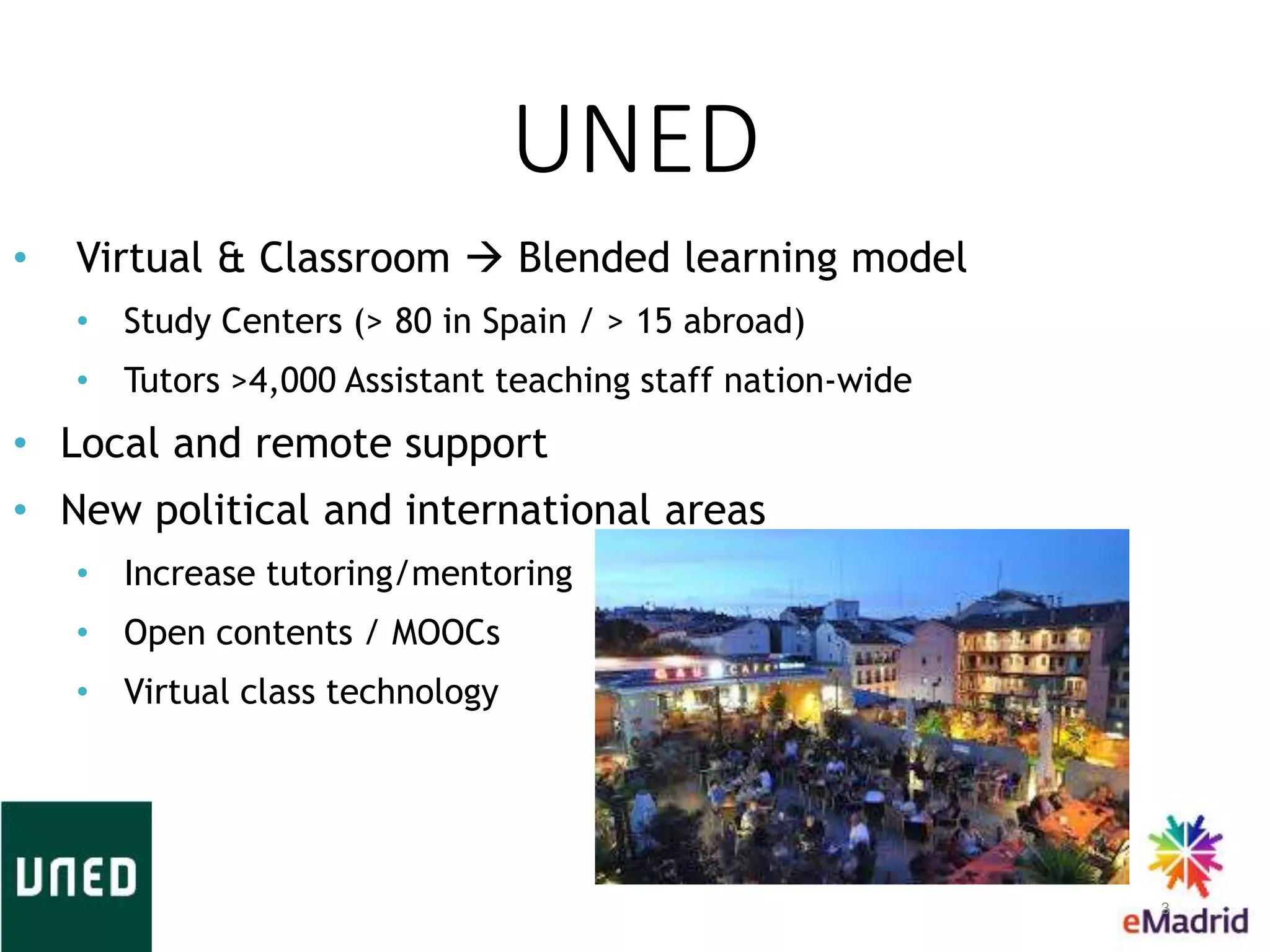UNED
3
• Virtual & Classroom  Blended learning model
• Study Centers (> 80 in Spain / > 15 abroad)
• Tutors >4,000 Assistant teaching staff nation-wide
• Local and remote support
• New political and international areas
• Increase tutoring/mentoring
• Open contents / MOOCs
• Virtual class technology
 