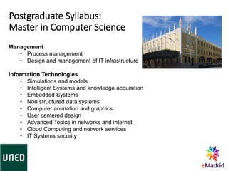 Postgraduate Syllabus:
Master in Computer Science
Management
• Process management
• Design and management of IT infrastructure
Information Technologies
• Simulations and models
• Intelligent Systems and knowledge acquisition
• Embedded Systems
• Non structured data systems
• Computer animation and graphics
• User centered design
• Advanced Topics in networks and internet
• Cloud Computing and network services
• IT Systems security
 