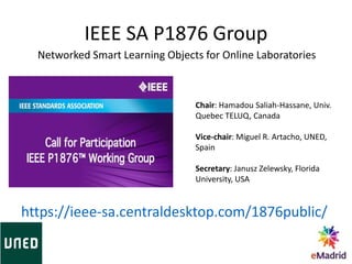 IEEE SA P1876 Group
Chair: Hamadou Saliah-Hassane, Univ.
Quebec TELUQ, Canada
Vice-chair: Miguel R. Artacho, UNED,
Spain
Secretary: Janusz Zelewsky, Florida
University, USA
https://ieee-sa.centraldesktop.com/1876public/
Networked Smart Learning Objects for Online Laboratories
 