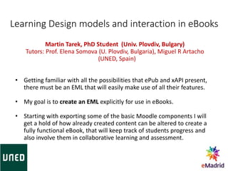 Learning Design models and interaction in eBooks
Martin Tarek, PhD Student (Univ. Plovdiv, Bulgary)
Tutors: Prof. Elena Somova (U. Plovdiv, Bulgaria), Miguel R Artacho
(UNED, Spain)
• Getting familiar with all the possibilities that ePub and xAPI present,
there must be an EML that will easily make use of all their features.
• My goal is to create an EML explicitly for use in eBooks.
• Starting with exporting some of the basic Moodle components I will
get a hold of how already created content can be altered to create a
fully functional eBook, that will keep track of students progress and
also involve them in collaborative learning and assessment.
 