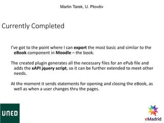 Currently Completed
I’ve got to the point where I can export the most basic and similar to the
eBook component in Moodle – the book.
The created plugin generates all the necessary files for an ePub file and
adds the xAPI jquery script, so it can be further extended to meet other
needs.
At the moment it sends statements for opening and closing the eBook, as
well as when a user changes thru the pages.
Martin Tarek, U. Plovdiv
 