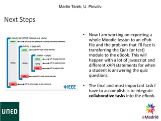 Next Steps
• Now I am working on exporting a
whole Moodle lesson to an ePub
file and the problem that I’ll face is
transferring the Quiz (or test)
module to the eBook. This will
happen with a lot of javascript and
different xAPI statements for when
a student is answering the quiz
questions.
• The final and most important task I
have to accomplish is to integrate
collaborative tasks into the eBook.
Martin Tarek, U. Plovdiv
 