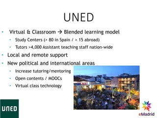 UNED
3
• Virtual & Classroom  Blended learning model
• Study Centers (> 80 in Spain / > 15 abroad)
• Tutors >4,000 Assistant teaching staff nation-wide
• Local and remote support
• New political and international areas
• Increase tutoring/mentoring
• Open contents / MOOCs
• Virtual class technology
 