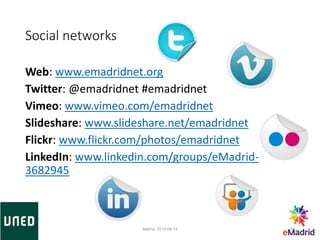 Social networks
Web: www.emadridnet.org
Twitter: @emadridnet #emadridnet
Vimeo: www.vimeo.com/emadridnet
Slideshare: www.slideshare.net/emadridnet
Flickr: www.flickr.com/photos/emadridnet
LinkedIn: www.linkedin.com/groups/eMadrid-
3682945
Madrid, 2013-06-13 30
 