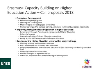 Erasmus+ Capacity Building on Higher
Education Action – Call proposals 2018
• Curriculum Development
• Reform of degree programs
• Learning and Teaching tools
• Methodologies and pedagogical approaches
• Flexible learning paths, blended learning, virtual and real mobility, practical placements
• Improving management and Operation in Higher Education
• Governance, Strategic Planning and management of Higher Education
• University Services
• Internationalization of Higher Education Institutions
• Equity, Access and Democratization of Higher Education
• Developing the Higher Education sector within society at large
• Life Long Learning and Continous Education
• Non University sector at tiertary education level
• Development of school and vocational education at post-secundary non-tertiary education
level
• University Enterprise cooperation
• New technologies in Higher Education
• Definition, implementation and monitoring of reform policies
33
 