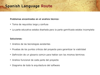 Spanish Language Route
Problemas encontrados en el análisis técnico:
●

Toma de requisitos larga y confusa

●

La parte educativa estaba diseñada pero la parte gamificada estaba incompleta

Soluciones:
●

Análisis de las tecnologías existentes

●

Pruebas de los puntos críticos del proyecto para garantizar la viabilidad

●

Definición de un glosario común para hablar con los mismos términos

●

Análisis funcional de cada parte del proyecto

●

Diagrama de toda la arquitectura del software

 