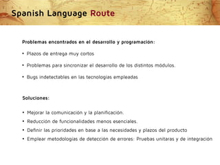 Spanish Language Route
Problemas encontrados en el desarrollo y programación:
●

Plazos de entrega muy cortos

●

Problemas para sincronizar el desarrollo de los distintos módulos.

●

Bugs indetectables en las tecnologías empleadas

Soluciones:
●

Mejorar la comunicación y la planificación.

●

Reducción de funcionalidades menos esenciales.

●

Definir las prioridades en base a las necesidades y plazos del producto

●

Emplear metodologías de detección de errores: Pruebas unitaras y de integración

 