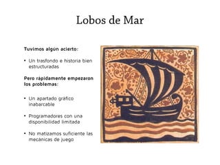 Lobos de Mar
Tuvimos algún acierto:
●

Un trasfondo e historia bien
estructuradas

Pero rápidamente empezaron
los problemas:
●

●

●

Un apartado gráfico
inabarcable
Programadores con una
disponibilidad limitada
No matizamos suficiente las
mecánicas de juego

 