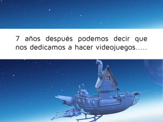 7 años después podemos decir que
nos dedicamos a hacer videojuegos.....

 