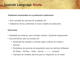 Spanish Language Route
Problemas encontrados en la producción audiovisual:
●

Gran cantidad de volumen de modelado 3D.

●

Adaptación de los contenidos al nuevo modelo de producción.

Soluciones:
●

Modelado por bloques, para montaje modular. (quitando excepciones)

●

Documentación para los artistas 3D:
●

Nombrado de carpetas y archivos según criterios de niveles y
técnicos.

●

Pantallazos de opciones de exportación para los distintos Softwares
3D (Maya – 3D Max – Modo - Zbrush ----->

●

Unity3d)

Ejemplos de modelos óptimos para la integración en el motor.

 