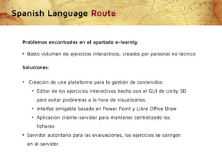 Spanish Language Route
Problemas encontrados en el apartado e-learnig:
●

Basto volumen de ejercicios interactivos, creados por personal no técnico

Soluciones:
●

Creación de una plataforma para la gestión de contenidos:
●

Editor de los ejercicios interactivos hecho con el GUI de Unity 3D
para evitar problemas a la hora de visualizarlos.

●

Interfaz amigable basada en Power Point y Libre Office Draw

●

Aplicación cliente-servidor para mantener centralizado los
ficheros

●

Servidor autoritario para las evaluaciones, los ejercicios se corrigen
en el servidor.

 