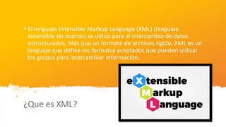 ¿Que es XML?
• El lenguaje Extensible Markup Language (XML) (lenguaje
extensible de marcas) se utiliza para el intercambio de datos
estructurados. Más que un formato de archivos rígido, XML es un
lenguaje que define los formatos aceptados que pueden utilizar
los grupos para intercambiar información.
 