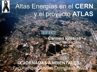 Altas Energías en el CERN
        y el proyecto ATLAS


                 Carmen Iglesias
                    Grupo TileCal-ATLAS,
                           IFIC (Valencia)




  IX JORNADAS AMBIENTALES
Facultad de Ciencias Químicas(Univ.
 