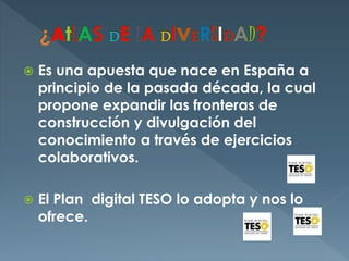  Es una apuesta que nace en España a
principio de la pasada década, la cual
propone expandir las fronteras de
construcción y divulgación del
conocimiento a través de ejercicios
colaborativos.
 El Plan digital TESO lo adopta y nos lo
ofrece.
 