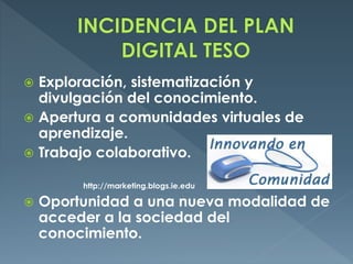  Exploración, sistematización y
divulgación del conocimiento.
 Apertura a comunidades virtuales de
aprendizaje.
 Trabajo colaborativo.
http://marketing.blogs.ie.edu
 Oportunidad a una nueva modalidad de
acceder a la sociedad del
conocimiento.
 