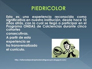 Esta es una experiencia reconocida como
significativa en nuestra institución, desde hace 10
años atrás, con la cual se llegó a participar en el
Programa ONDAS de Colciencias durante cinco
cohortes
consecutivas.
A partir de esta
experiencia se
ha transversalizado
el currículo.
http://tatianaalejandrapinedarodriguezcpm.blogspot.com/
 