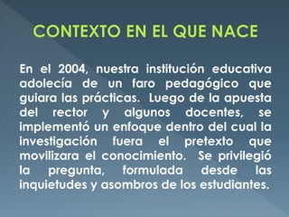 En el 2004, nuestra institución educativa
adolecía de un faro pedagógico que
guiara las prácticas. Luego de la apuesta
del rector y algunos docentes, se
implementó un enfoque dentro del cual la
investigación fuera el pretexto que
movilizara el conocimiento. Se privilegió
la pregunta, formulada desde las
inquietudes y asombros de los estudiantes.
 