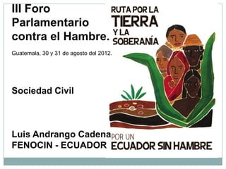 III Foro
Parlamentario
contra el Hambre.
Guatemala, 30 y 31 de agosto del 2012.




Sociedad Civil



Luis Andrango Cadena
FENOCIN - ECUADOR
 