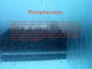 Precipitaciones  Cuando la atmosfera no puede contener mas vapor de agua, el exeso se condensa y forma gotitas de agua liquida que quedan flotando en el aire formando las nueves. Las gotitas se juntan cuando adquieren sierto tamaño precipitan. Las precipitaciones pueden ser en forma liquida como las lluvias y llovisnas o en forma solída como la nieve (cristales de hielos que forman copos) o granizo (posos de hielo de diferentes tamaños). Para que se forme nieve o granizo las temperaturas deben ser menores a los 0º. La cantidad de lluvia caida se llama publiometro. . 