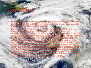 Los vientos El  viento  es el movimiento del aire que está presente en la atmósfera, especialmente, en la troposfera, producido por causas naturales. Se trata de un fenómeno meteorológico. La causa de los vientos está en los movimientos de rotación y de traslación terrestres que dan origen, a su vez, a diferencias considerables en la radiación solar o (insolación), principalmente de onda larga (infrarroja o térmica), que es absorbida de manera indirecta por la atmósfera, de acuerdo con la propiedad diatérmica del aire, según la cual la radiación solar sólo calienta indirectamente a la atmósfera ya que los rayos solares pueden atravesar la atmósfera sin calentarla. Son los rayos de calor (infrarrojos) reflejados por la superficie terrestre y acuática de la Tierra los que sí logran calentar el aire. La insolación es casi la única fuente de calor que puede dar origen al movimiento del aire, es decir, a los vientos. A su vez, el desigual calentamiento del aire da origen a las diferencias de presión y esas diferencias de presión dan origen a los vientos. 