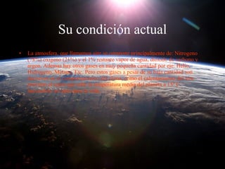 Su condición actual La atmosfera, que llamamos aire se compone principalmente de: Nitrogeno (78%) oxigeno (21%) y el 1% restante vapor de agua, dioxido de carbono y argon. Ademas hay otros gases en muy pequeña cantidad por eje: Helio, Hidrogeno, Metano, Etc. Pero estos gases a pesar de su baja cantidad son decisivos en el comportamiento del clima, como el calentamiento del aire proximo al suelo que sube la temperatura media del planeta a 15º C  haciendolo así apto para la vida. 