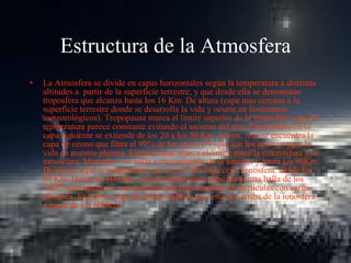 Estructura de la Atmosfera La Atmosfera se divide en capas horizontales según la temperatura a distintas altitudes a  partir de la superficie terrestre, y que desde ella se denominan troposfera que alcanza hasta los 16 Km. De altura (capa mas cercana a la superficie terrestre donde se desarrolla la vida y ocurre en fenómenos meteorológicos). Tropopausa marca el límite superior de la troposfera, aquí la temperatura parece constante evitando el ascenso del aire. Estratosfera en la capa siguiente se extiende de los 20 a los 50 Km. Aprox. Acá se encuentra la capa de ozono que filtra el 99% de los rayos UV que son los nocivos para la vida en nuestro planeta. Estratopausa: marca el límite entre la estratosfera y la mesosfera. Mesosfera: se halla a continuación de la anterior y hasta los 80Km. De altura; aquí la temperatura cae a casi 100º bajo cero. Ionosfera: desde los 80 Km. Hasta los 600 Km. Acá la temperatura sube hasta mas halla de los 1000º sentrigadros y esta formada por gran cantidad de particulas con carga electrica. Exosfera: capa de límites difusos que esta por arriba de la ionosfera a partir de los 600Km.  