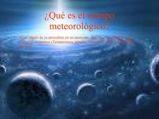 ¿Qué es el tiempo meteorológico? Es el estado de la atmosfera en un momento dado que se define por los distintos elementos (Temperatura, presión, humedad, viento, nubosidad, lluvias). 
